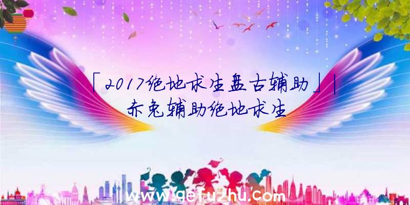 「2017绝地求生盘古辅助」|赤兔辅助绝地求生